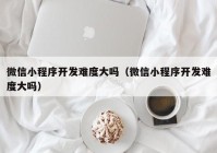 微信小程序开发难度大吗（微信小程序开发难度大吗）